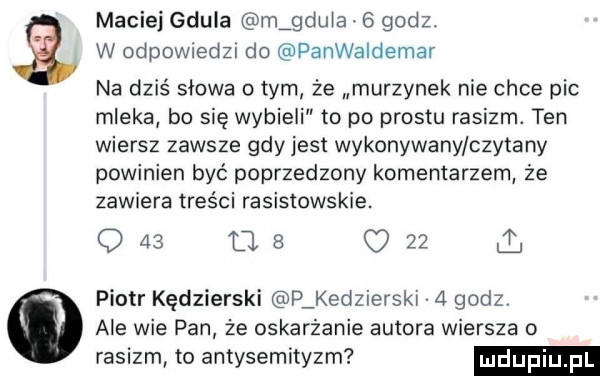maciedeula m gdula   godz. w odpowiedzi do panwaldemar na dziś słowa obym że murzynek nie chce pic mleka bo się wybieli to po prestu rasizm. ten wiersz zawsze gdy jest wykonywany czytany powinien być poprzedzony komentarzem że zawiera treści rasistowskie.     as     piotr kędzierski p kedzierski   godz ale wie pan że oskarżenie autora wiersza o rasizm to antysemityzm