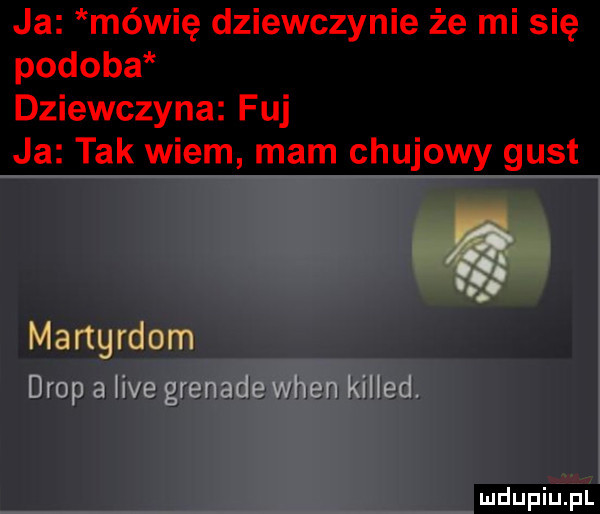 ja mówię dziewczynie że mi się podoba dziewczyna fuj ja tak wiem mam chujowy gust r. mangrdom drop a we grenade wien killed