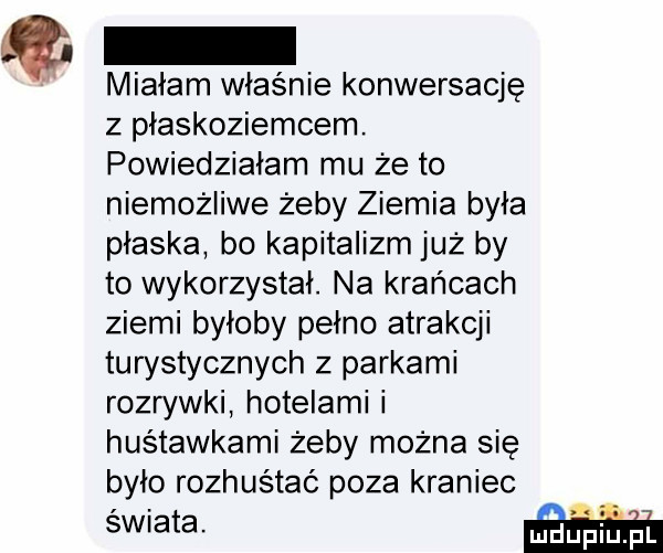 miałam właśnie konwersację z plaskoziemcem. powiedziałam mu że to niemożliwe żeby ziemia była płaska bo kapitalizm już by to wykorzystał. na krańcach ziemi byloby pełno atrakcji turystycznych z parkami rozrywki hotelami i huśtawkami żeby można się było rozhuśtać poza kraniec świata. w