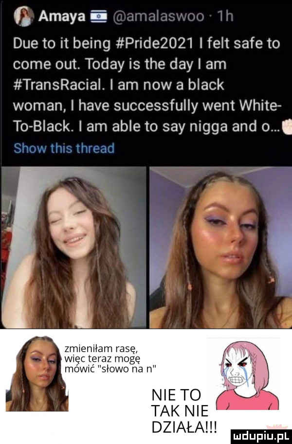 amaya i dce to it being pride     i fest safe to cole out. toddy is tee dcy i am transracial. i am now a black wiman i hace successfully went white to black i am able to say nigga and o. a zmieniłam rasę więc tyeraz moge mowwc słowo na n nie to tak nie działa