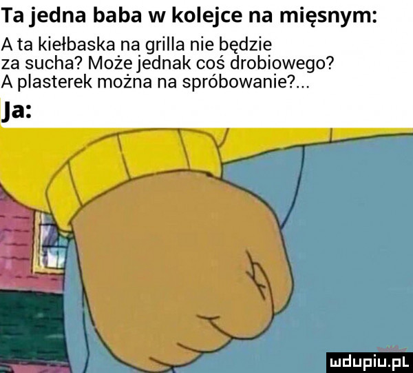 ta jedna baba w kolejce na mięsnym a ta kiełbaska na grilla nie będzie za sucha możejednak coś drobiowego a plasterek można na spróbowanie ja