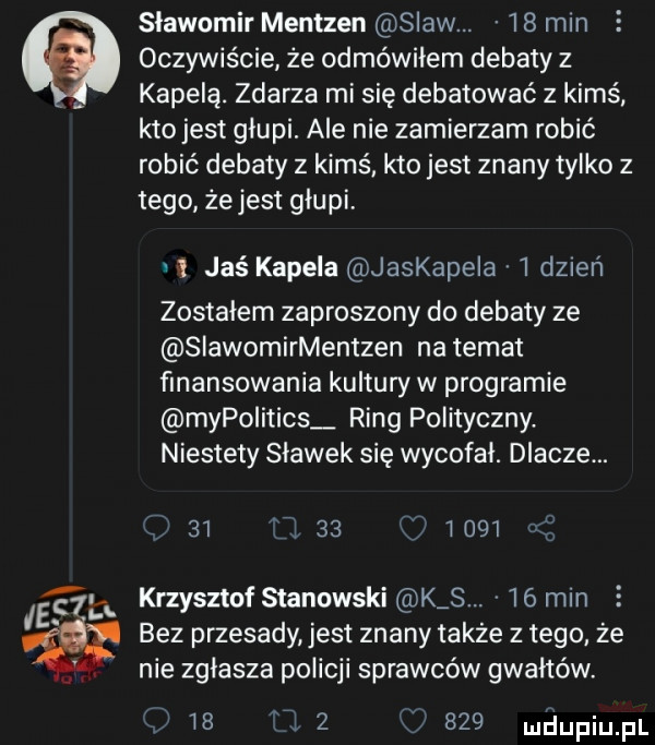 sławomir mentzen slaw.    mln oczywiście że odmówiłem debaty z. kapela. zdarza mi się debatować z kimś. kto jest głupi. ale nie zamierzam robić robić debaty z kimś kto jest znany tylko z tego że jest głupi    jaś kapela jaskapela   dzień zostałem zaproszony do debaty ze siawomirmentzen na temat finansowania kultury w programie mypoiitics ring polityczny. niestety sławek się wycofał. dlacze.    i             el krzysztof stanowski k s.    min bez przesady jest znany także złego że f. nie zgłasza policji sprawców gwałtów.          uhupqul