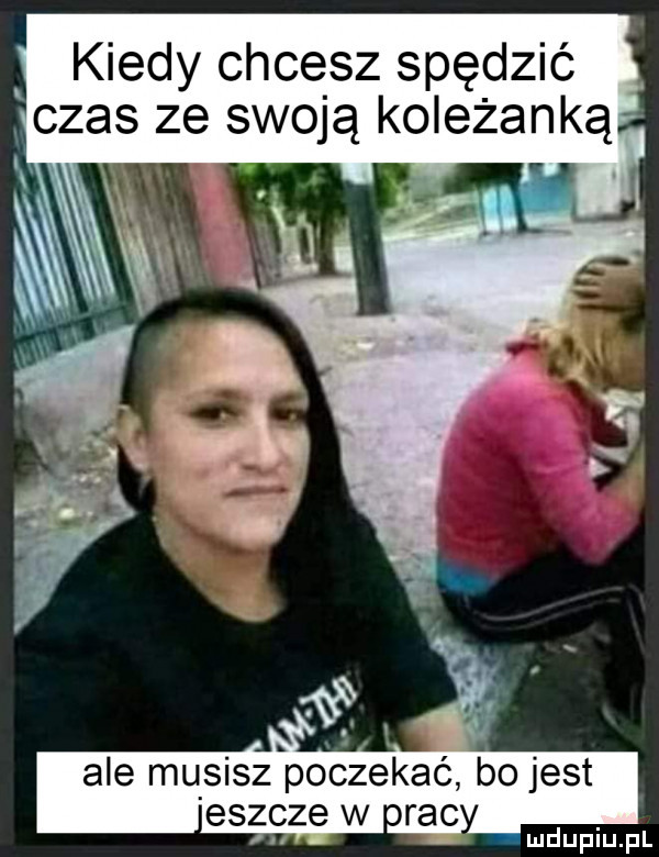 kiedy chcesz spędzić czas ze swoją koleżanką ale musisz poczekać bo jest eszcze w orac
