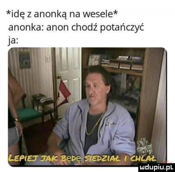 idę z anonką na wesele anonka agon chodź potańczyć lepiej jak bebe stedzlał l chliail