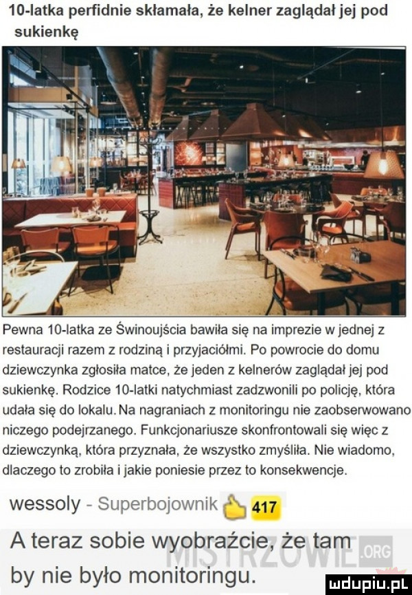 in latka perfidnie sklamala. że kelner zaglądal jej pod sukienkę pewna    iatka ze świnoujścia bawila sie na imprezie w jednej z resiauraqi razem z rodzmą i przyjaciółmi. po powrome do domu dziewczynka zglosila matce. że jeden z kelnerów zaglądal jej pod sukienkę. rodzice    iatki natychmiast zadzwonili po policje. która udala się do lokalu. na nagraniach z monitoringu nie zaobserwowano niczego podejrzanego. funkcjonariusze skonfrontowali się więc z dziewczynka. która przyznala. że wszystko zmyśliła nie wiadomo. dlaczego to zrobila i jakie poniesie przez to konsekwencje wessoly superbojownik     a teraz sobie wyobraźcie że tam by nie bylo monitoringu