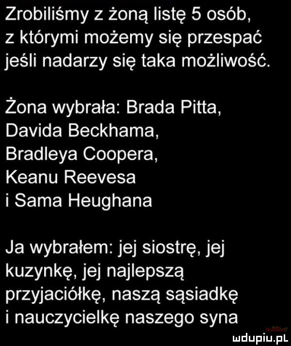 zrobiliśmy z żoną listę   osób z którymi możemy się przespać jeśli nadarzy się taka możliwość. żona wybrała brada pitta davida beckhama bradleya coopera klanu reevesa i sama heughana ja wybrałem jej siostrę jej kuzynkę jej najlepszą przyjaciółkę naszą sąsiadkę i nauczycielkę naszego syna