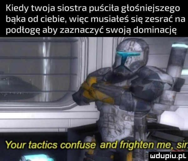 kiedy twoja siostra puściła głośniejszego bąka od ciebie. więc musiałeś się zesrać na podłogę aby zaznaczyć swoją dominację. abakankami. d. your taft cs confuse and fnghten me sm wdupiu pl