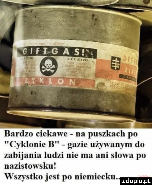 fłft gas. v w rq. n i      ą. a. i k iq r bardzo ciekawe na puszkach po cyklonie b gazie używanym do zabijania ludzi nie ma ani słowa po nazistowsku wszystko jest po niemiecku