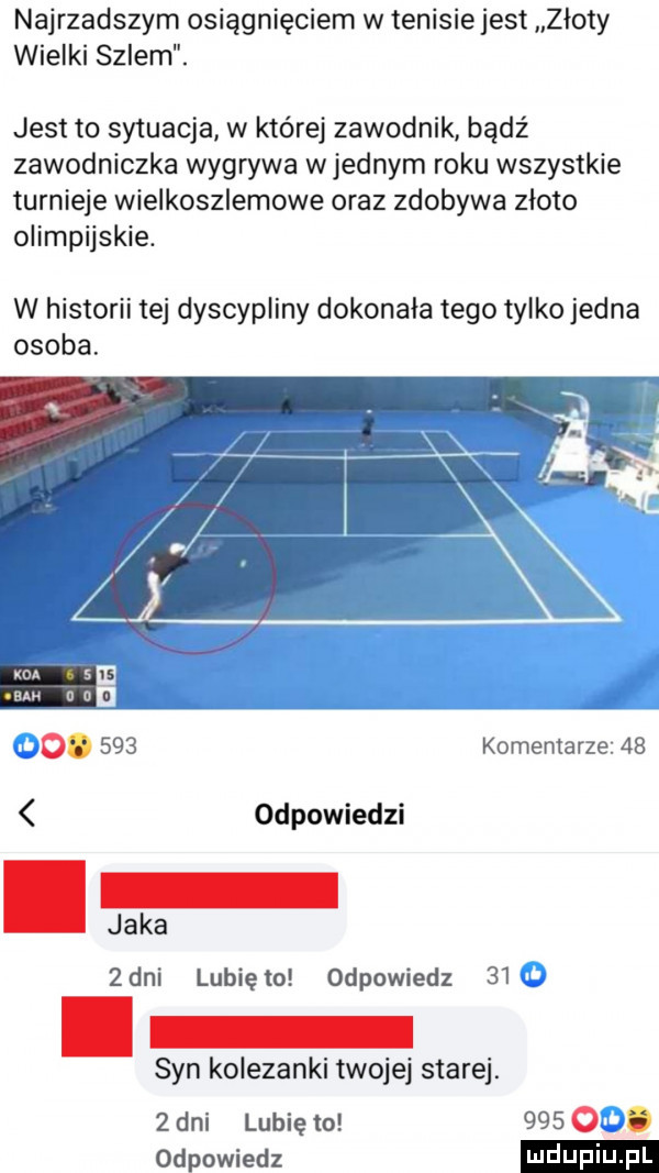 najrzadszym osiągnięciem w tenisie jest złoty wielki szlem. jest to sytuacja w której zawodnik bądź zawodniczka wygrywa w jednym roku wszystkie turnieje wielkoszlemowe oraz zdobywa zloto olimpijskie. w historii tej dyscypliny dokonala tego tylko jedna osoba. o.     komentarze    odpowiedzi jaka   dni lubię to odpowiedz    syn kolezanki twojej starej.   dni lunięto     . odpowiedz
