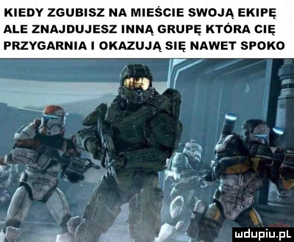 kiedy zgubisz na mieście swoją ekipę ale znajdujesz inną grupę która cię przygarnia i okazują się nawet spoko