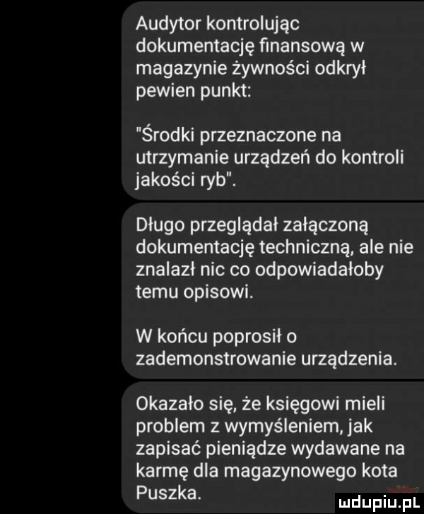 audytor kontrolując dokumentację finansową w magazynie żywności odkrył pewien punkt środki przeznaczone na utrzymanie urządzeń do kontroli jakości ryb. długo przeglądał załączoną dokumentację techniczną ale nie znalazł nic co odpowiadałaby temu opisowi. w końcu poprosiło zademonstrowanie urządzenia. okazało się że księgowi mieli problem z wyrys leniem jak zapisać pieniądze wydawane na karmę dla magazynowego kota puszka. mnpm fl
