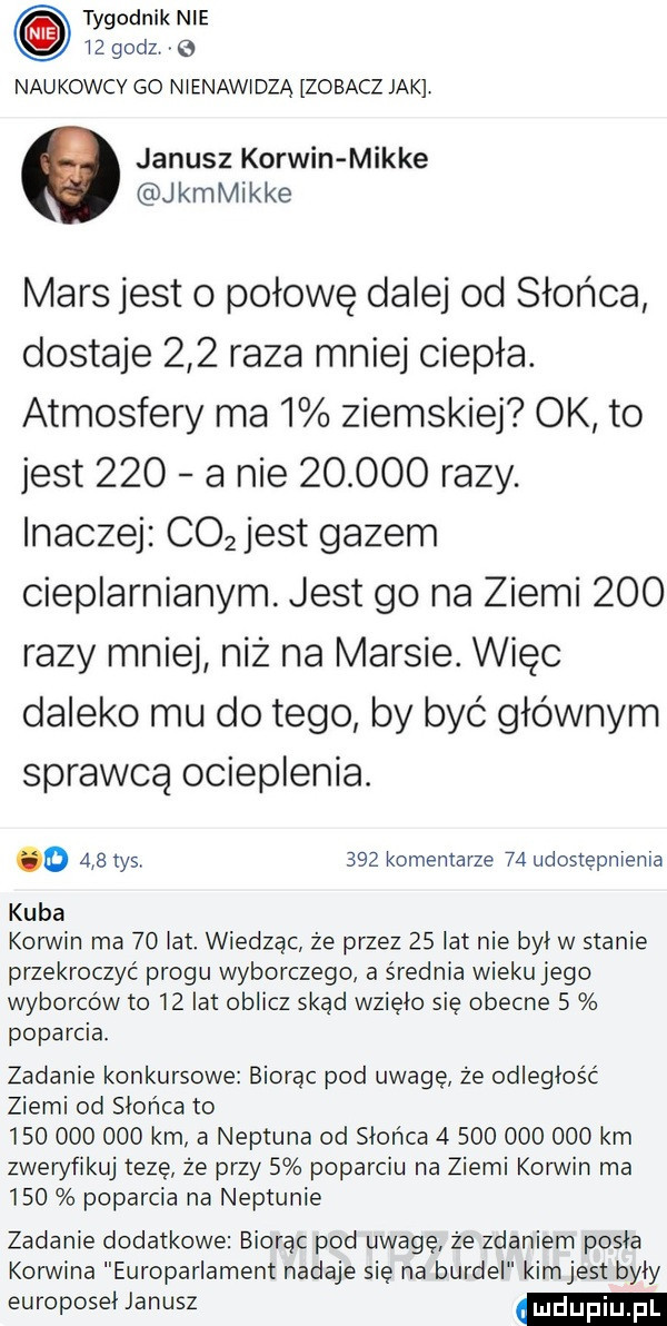 tygodnik nie lz godz g naukowcy go nlenawldzą zobacz jak janusz korwin mikre kamikke mars jest o połowę dalej od słońca dostaje     raza mniej ciepła. atmosfery ma   ziemskiej ok to jest     a nie        razy. inaczej co  jest gazem cieplarnianym. jest go na ziemi     razy mniej niż na marsie. więc daleko mu do tego by być głównym sprawcą ocieplenia. o     tys     komentarze    udostepnienia kuba korwin ma    lat. wiedząc że przez    lat nie byl w stanie przekroczyć progu wyborczego a średnia wieku jego wyborców to    lat oblicz skąd wzięło się obecne   poparcia. zadanie konkursowe biorąc pod uwagę że odległość ziemi od słońca to             km a neptuna od slonca               km zweryfikuj tezę że przy   poparciu na ziemi korwin ma     poparcia na neptunie zadanie dodatkowe biorąc pod uwagę że zdaniem pisia korwina europarlament nadaje się na burdel kimjest byly europoseł janusz