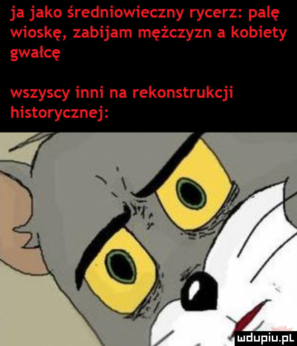 ja jako średniowieczny rycerz palę wioskę zabijam mężczyzn a kobiety gwałcę wszyscy inni na rekonstru ji historycznej