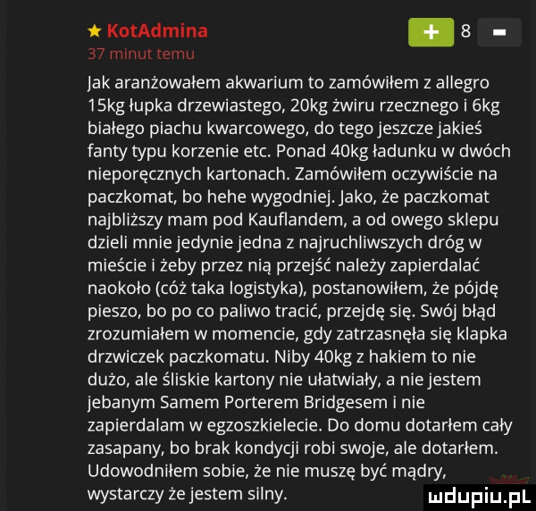 kotadmina.      minut temu lak aranżowałem akwarium to zamówiłem z allegro   kg łupka drzewiastego   kg żwiru rzecznego i ekg białego piachu kwarcowego do tego jeszcze jakieś fanty typu korzenie ebc ponad   kg ładunku w dwóch nieporęcznych kanonach. zamówiłem oczywiście na paczkornat bo hebe wygodniej abo ze paczkomat najbliższy mam pod kauflandem a od owego sklepu dzieli mnie jedyniejedna z najruchliwszych dróg w mieście i zeby przez nią przejść nalezy zapierdalac naokoło cóż taka logistyka postanowiłem że pójdę pieszo bo po co paliwo tracic przejdę się. swoi błąd zrozumiałem w momencie gdy zatrzasnęła się klapka drzwiczek paczkomatu niby   kg z hakiem to nie dużo ale śliskie kartony nie ułatwiały a niejestem ebanym samem porterem bridgesem i nie zapierdalarn w egzoszkielecie do domu dotarłem cały zasapany bo brak kondycji robi swoje ale dotarłem. udowodniłern sobie ze nie muszę być mądry wystarczy ze jestem silny. udupiu pl