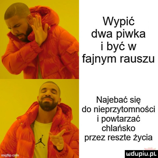wypić dwa piwka. i być w fajnym rauszu najebie się do nieprzytomności i powtarzać chlańsko q przez reszte życia
