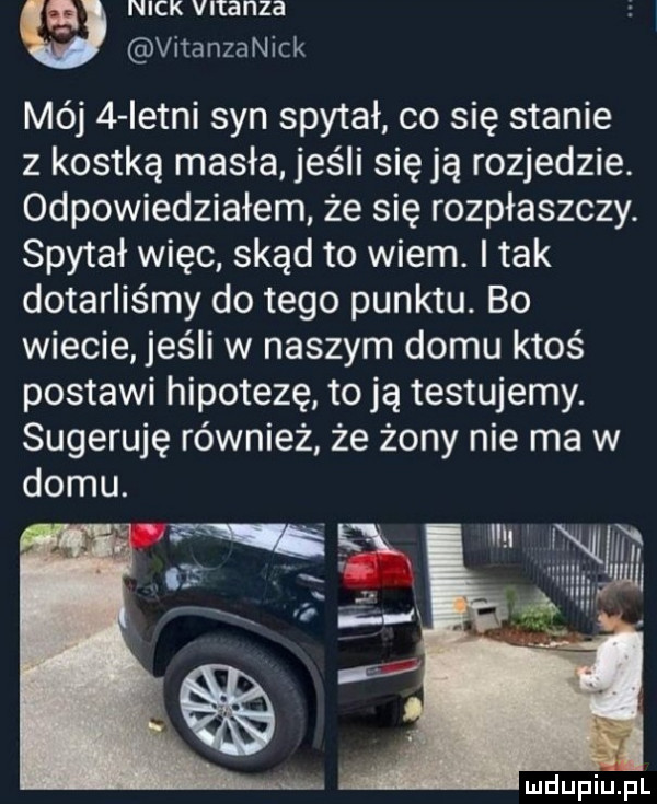 a nick vltanza vitanzanick mój   istni syn spytał co się stanie z kostką masła jeśli sieją rozjedzie. odpowiedziałem że się rozpłaszczy. spytał więc skąd to wiem. i tak dotarliśmy do tego punktu. bo wiecie elli w naszym domu ktoś postawi hipotezę to ją testujemy. sugeruję również że żony nie ma w domu. im wm i n mdupqul