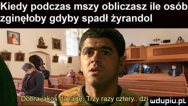 kiedy podczas mszy obliczasz ile osób zginęłoby gdyby spadł żyrandol    dobra jakoś ga radę. trzy razy cztery dni mdﬁpiu. f