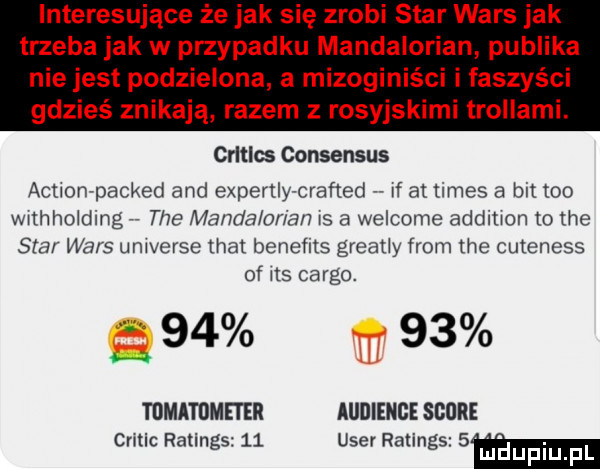 interesujące że jak się zrobi star wars jak trzeba jak w przypadku mandalorian publika ci i faszyści nie jest podzielona a mizogin gdzieś znikają razem z rosyjskimi trollami. crltlw consensus actionrpacked and experkly craﬁed rf at times a but tao thhholdmg tee mamcia udam s a welcome addition to tee star wars ui hvgfse ma beneﬁts great y from tee cuteness of ns cargo.       tomatometer audience shore cnuc ratings    umer ratings   lijhijpi p q