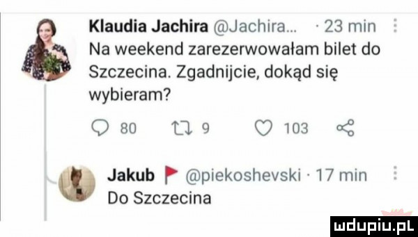klaudia jachira jachira    min na weekend zarezerwowałem bilet do szczecina zgadnijcie dokąd się wybieram        q     jakub p piekoshevski    min do szczecina ludu iu. l