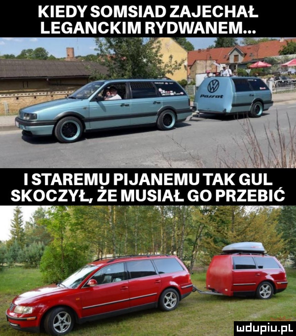 kiedy somsiad zajechał leganckim rydwanem tlpt i staremu pijanemu tak gul skoczył ż e musiał go przebić wm. am