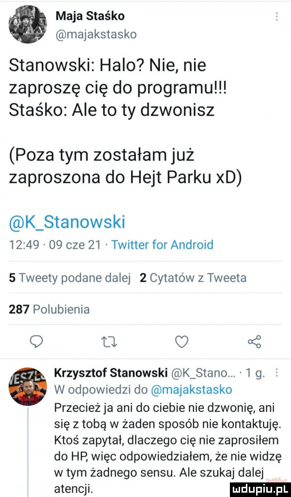 maja staśka majakstasko stanowski halo nie nie zaproszę cię do programu staśko ale to ty dzwonisz poza tym zostałam już zaproszona do hejt parku xd k stanowski          cze    twitter for android   tweety podane dalej   cytatów z tweeta     polubienia d. o   krzysztof stanowski k stano.   g. a w odpowiedzi do majakstasko przeciezja ani do ciebie nie dzwonię ani się z tobą w zaden sposób nie kontaktuję ktoś zapytał dlaczego cię nie zaprosiłem do hp więc odpowiedziałem że nie widzę w tym żadnego sensu. ale szukaj dalej atencji