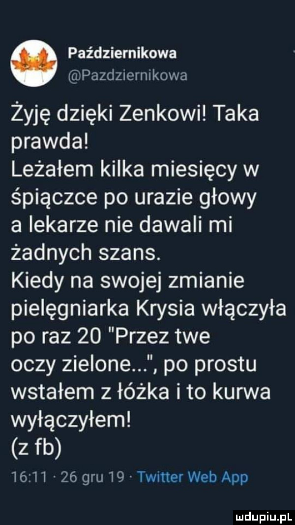 październikowa pazdziernikowa żyję dzięki zenkowi taka prawda leżałem kilka miesięcy w śpiączce po urazie głowy a lekarze nie dawali mi żadnych szans. kiedy na swojej zmianie pielęgniarka krysia włączyła po raz    przez twe oczy zielone po prestu wstałem z łóżka ito kurwa wyłączyłem z fb          gru    twitter web aap