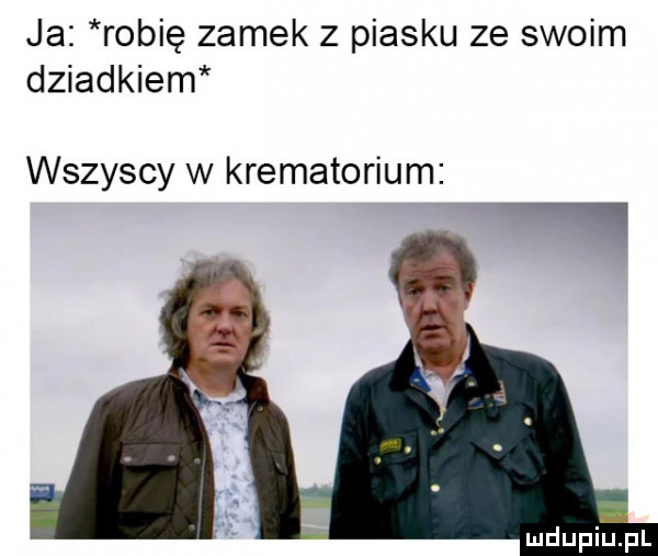 ja robię zamek z piasku ze swoim dziadkiem wszyscy w krematorium