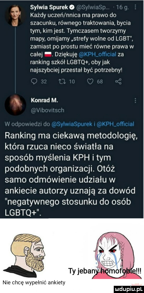 sylwia siurek   g każdy uczeń nnica ma prawo do j szacunku równego traktowania bycia tym kim jest. tymczasem tworzymy mapy omijamy strefy wolne od lgbt zamiast po prestu mieć równe prawa w całej. dziękuję v za ranking szkli lgbtq obijak najszybciej przestał być potrzebny konrad m. ranking ma ciekawą metodologię która rzuca nieco światła na sposób myślenia kch i tym podobnych organizacji. otóż samo odmówienie udziału w ankiecie autorzy uznają za dowód negatywnego stosunku do osób lgbtq. nie chcę wypełnić ankiety