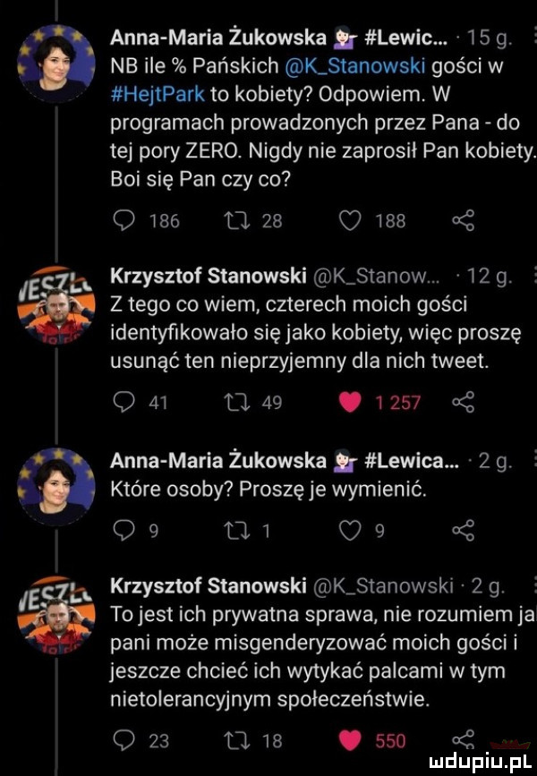 anna maria żukowska lewic.    g. nb ile pańskich k stanowski gości w hejtpark to kobiety odpowiem. w programach prowadzonych przez pana do tej pory zero. nigdy nie zaprosił pan kobiety. boi się pan czy oo o wie o    o     krzysztof stanowski k stanow.     . z tego co wiem czterech moich gości idemyﬁkowalo się jako kobiety więc proszę usunąć ten nieprzyjemny dla nich tweet. q    o   .        anna maria żukowska g lewica.   g które osoby proszęje wymienić.             krzysztof stanowski k stanowski   g tojest ich prywatna sprawa nie rozumiem ja pani może misgenderyzować moich gości i jeszcze chcieć ich wytykać palcami w tym nietolerancyjnym społeczeństwie. o    o.   .     uć