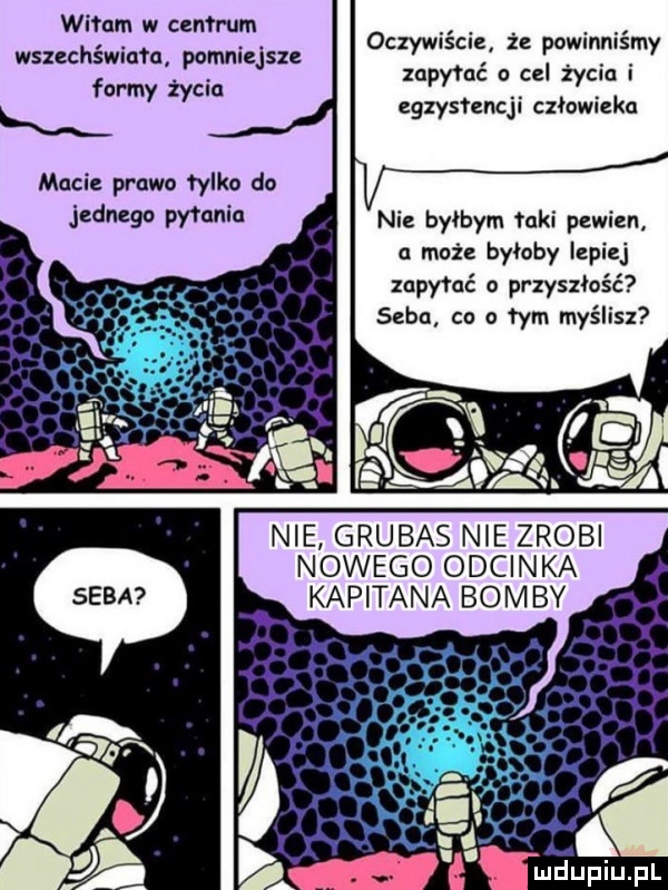 witam w calm urn wszechświata pomniejsze formy życia oczywiście. że powinniśmy zapytać cel życia i egzystencji człowieka macie prawo falko do i d pytania nie byłbym mai pewien a może byłoby lepiej zapylać o przyszłość seba co a tym myślisz nie grubas nie zrobi nowego odcinka kapitana bomby