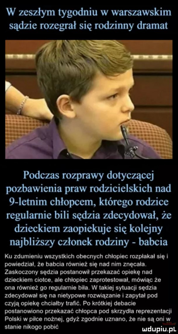 w zeszłym tygodniu w warsmwskim sądzie rozegrał się rodzinny dramat podczas rozprawy dotyczącej pozbawienia praw rodzicielskich nad   letnim chłopcem którego rodzice regularnie bili sędzia zdecydował że dzieckiem zaopiekuje się kolejny najbliższy członek rodziny babcia ku zdumieniu wszystkich obecnych chlopiec rozplakal sie i powiedzial. że babcia również się nad nim znęcała. zaskoczony sedzia minnow przekazać opiekę nad dzieckiem ciotce. ale chlopiec zaprotestował. mówiąc że one również go regulamle bile. w takiej sytuacji sędzia zdecydowal się na nietypowe rozwiązanie i zapytal pod czyją opiekę chcialby traﬁé. po krwdej debacie postanowiono przekazac chlopca pod skrzydla reprezentacji polski w pilce nożnej gdyż zgodnie uznano. że nie są oni w stanie nikogo pobić