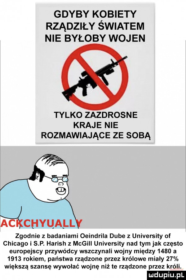 gdyby kobiety rządziły swiatem nie byłoby wojen tylko zazdrosne kraje nie rozmawiające ze sobą zgodnie z badaniami oeindrila dębe z university of chicago i s p harish z megill university nad tym jak często europejscy przywódcy wszczynali wojny między      a      rokiem państwa rządzone przez królowe miały    większą szansę wywalać wojnę niż te rządzone przez króli. ludu iu. l