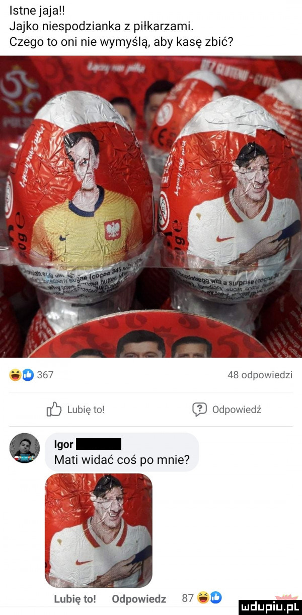 lstnejaja jajko niespodzianka z piłkarzami. czego to oni nie wymyślą aby kasę zbić o      a odpowiedzi ó lubiętoi odewiedz q igor maci widac coś po mnie.  w. lubię to odpowiedz