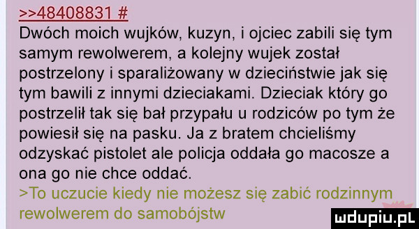 dwóch moich wujków kuzyn i ojciec zabili się tym samym rewolwerem. a kolejny wujek zostal postrzelony i sparaliżowany w dzieciństwie jak się tym bawili z innymi dzieciakami. dzieciak który go postrzelił tak się bał przypalu u rodziców po tym że powiesił się na pasku. ja z bratem chcieliśmy odzyskać pistolet ale policja oddala go macosze a ona go nie chce oddać. to uczucie kiedy nie możesz się zabić rodzinnym rewolwerem do samobójstw