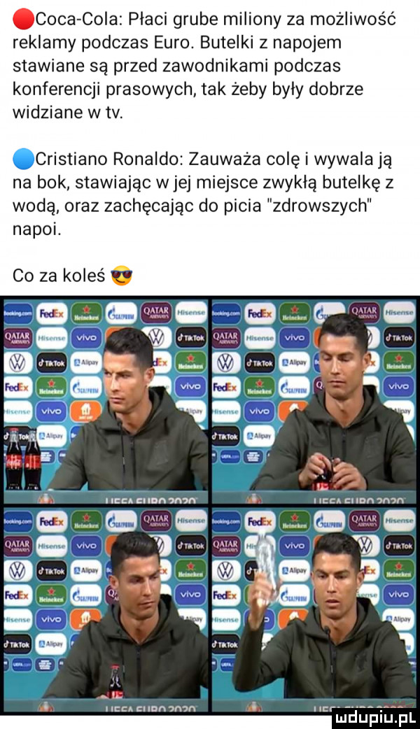caca cola płaci grube miliony za możliwość reklamy podczas euro. butelki z napojem stawiane są przed zawodnikami podczas konferencji prasowych tak żeby byly dobrze widziane w tv. cristiano ronaldo zauważa colę i wywalają na bok stawiając wiej miejsce zwykla butelkę z wodą oraz zachęcając do picia zdrowszych napoi co za koleś. ma