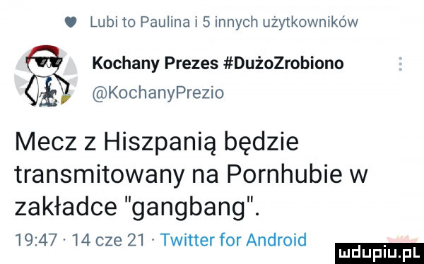 lubi to paulina i   innych udy korników kochany prezes dużozrobiono kochanyprezio mecz z hiszpanią będzie transmitowany na pornhubie w zakładce gangbang.          cze    twitter for android