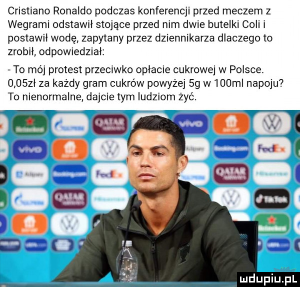 cristiano ronaldo podczas konferencji przed meczem z wegrami odstawił stojące przed nim dwie butelki coli i postawił wodę zapytany przez dziennikarza dlaczego to zrobił odpowiedział to mój protest przeciwko opłacie cukrowej w polsce.     zl za każdy gram cukrów powyzej sg w    ml napoju to nienormalne dajcie tym ludziom żyć