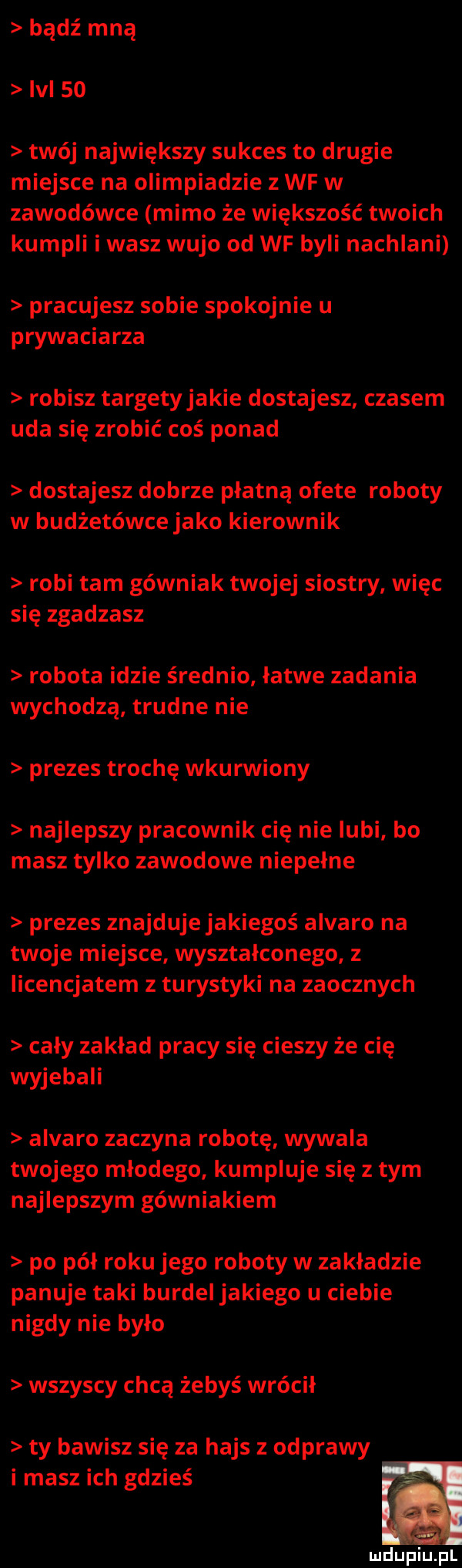 bądź mną lal    twój największy sukces to drugie miejsce na olimpiadzie z wf w zawodówce mimo że większość twoich kumpli i wasz wujo od wf byli nachlani pracujesz sobie spokojnie u prywaciarza robisz targety jakie dostajesz czasem uda się zrobić coś ponad dostajesz dobrze płatną ofete roboty w budżetówce jako kierownik robi tam górniak twojej siostry więc się zgadzasz robota idzie średnio łatwe zadania wychodzą trudne nie prezes trochę wkurwiony najlepszy pracownik cię nie lubi bo masz tylko zawodowe niepełne prezes znajduje jakiegoś alvaro na twoje miejsce wyształconego z licencjatem z turystyki na zaocznych cały zakład pracy się cieszy że cię wyjebali alvaro zaczyna robotę wywala twojego młodego kumpluje się z tym najlepszym górniakiem po pół roku jego roboty w zakładzie panuje taki burdel jakiego u ciebie nigdy nie było wszyscy chcą żebyś wrócił ty bawisz się za hajs z odprawy i masz ich gdzieś mdupiupl