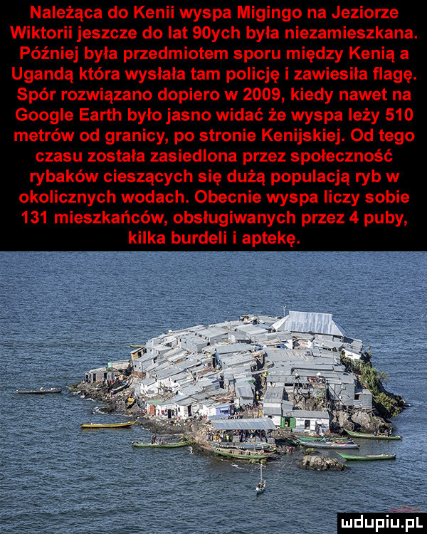 należąca do kenii wyspa migingo na jeziorze wikt ii jeszcze do lat   ych byla niezamieszkana. później byla przedmiotem sporu między kenią a ugandą która wysłała tam policję i zawiesiła flagę. spór rozwiązano dopiero w      kiedy nawet na google earth bylo jasno widać że wyspa leży     metrów od granicy po stronie kenijskiej. od tego czasu zostala zasiedlona przez społeczność rybaków cieszących się dużą populacją ryb w okolicznych wodach. obecnie wyspa liczy sobie     mieszkańców obsługiwanych przez   puby kilka burdeli i aptekę. mdupriljp l