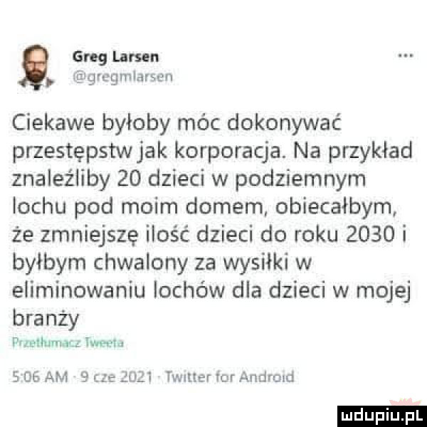 greg lamu grcgmlarsen ciekawe byłoby móc dokonywać przestępstw jak korporacja. na przykład znaleźliby    dzieci w podziemnym lochu pod moim domem obiecałbym że zmniejszę ilość dzieci do roku      i byłbym chwalony za wysiłki w eliminowaniu lochów dla dzieci w mojej branży przetłumacz iglu s    am   c  ęuzt twnuer for andrmd ludu iu. l