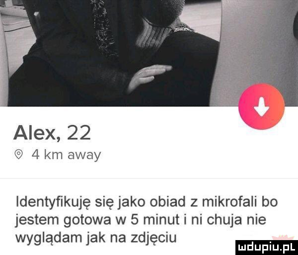 alex      km away identyfikuję się jako obiad z mikrofali bo jestem gotowa w   minuti ni chuja nie wyglądam jak na zdjęciu