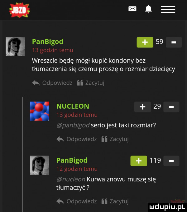 panbigod       godzin temu wreszcie będę mógł kupić kondony bez tłumaczenia się czemu proszę o rozmiar dziecięcy   m mm m aan iu i i i nukleon       godzin temu dserio jest taki rozmiar panbigod.        godzin temu on kurwa znowu muszę się tłumaczyć   ww ii mm