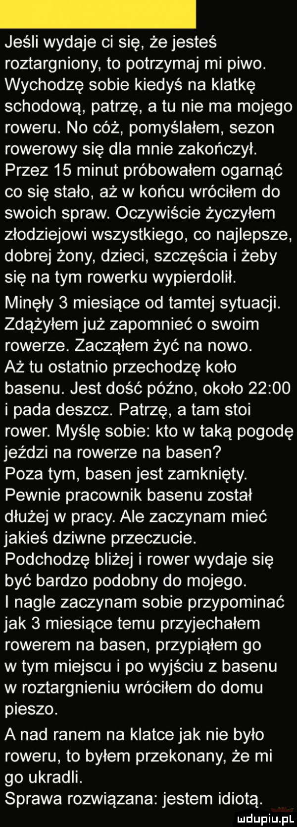 jeśli wydaje ci się że jesteś roztargniony to potrzymaj mi piwo. wychodzę sobie kiedyś na klatkę schodową patrzę a tu nie ma mojego roweru. no cóż pomyślałem sezon rowerowy się dla mnie zakończył. przez    minut próbowałem ogarnąć co się stało aż w końcu wróciłem do swoich spraw. oczywiście życzyłem złodziejowi wszystkiego co najlepsze dobrej żony dzieci szczęścia i żeby się na tym rowerku wypierdolił. minęły   miesiące od tamtej sytuacji. zdążyłem już zapomnieć o swoim rowerze. zacząłem żyć na nowo. aż tu ostatnio przechodzę koło basenu. jest dość późno około       i pada deszcz. patrzę a tam stoi rower. myślę sobie kto w taką pogodę jeździ na rowerze na basen poza tym basen jest zamknięty. pewnie pracownik basenu został dłużej w pracy. ale zaczynam mieć jakieś dziwne przeczucie. podchodzę bliżej i rower wydaje się być bardzo podobny do mojego. i nagle zaczynam sobie przypominać jak   miesiące temu przyjechałem rowerem na basen przypiąłem go wtem miejscu i po wyjściu z basenu w roztargnieniu wróciłem do domu pieszo. a nad ranem na klatce jak nie było roweru to byłem przekonany że mi go ukradli. sprawa rozwiązana jestem idiotą
