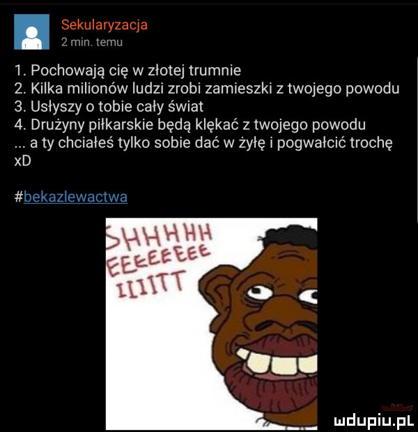 sekularyzaqa ż mm temu  . pochowają cię w złotej trumnie  . kilka milionów ludzi zrobi zamieszki z twojego powodu   usłyszy o tobie cały świat   drużyny piłkarskie będą klękać z twojego powodu a ty chciałeś tylko sobie dać w żyłę i pogwałcić trochę xd bekazlewactwa
