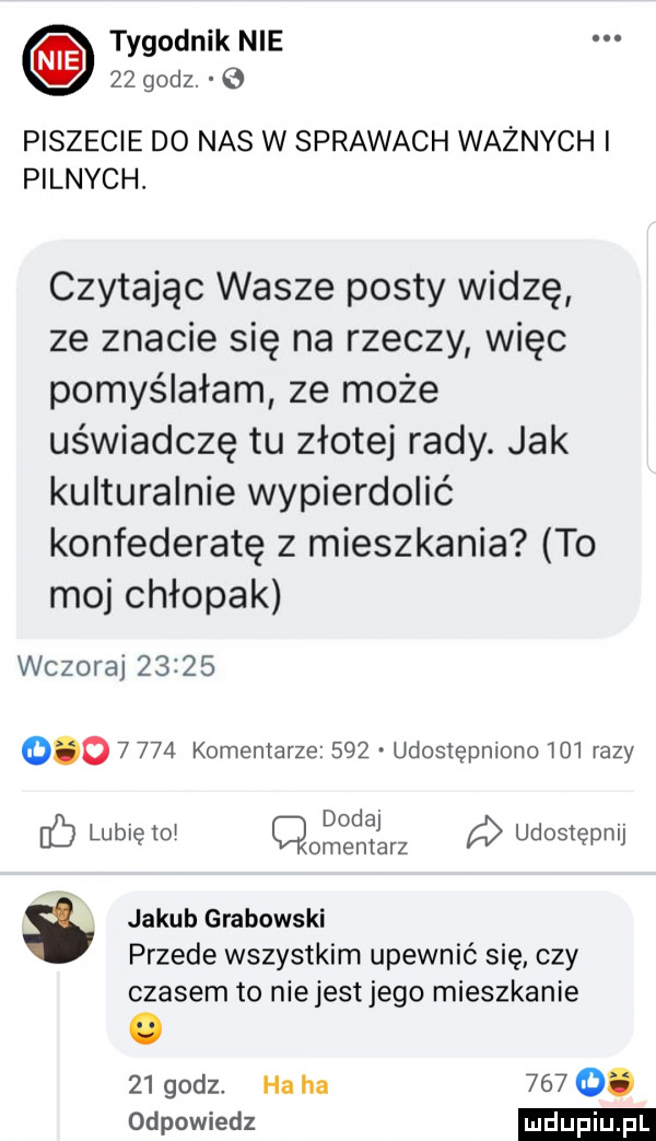 tygodnik nie    godz. piszecie do nas w sprawach ważnych i pilnych. czytając wasze posty widzę ze znacie się na rzeczy więc pomyślałam ze może uświadczę tu złotej rady. jak kulturalnie wypierdolić konfederatę z mieszkania to moj chłopak wczoraj                 komentarze     udostępniono lol razy v dodaj l ó lublęto cmentarz a udostępnij jakub grabowski przede wszystkim upewnić się czy czasem to niejestjego mieszkanie    godz. ha ha      . odpowiedz