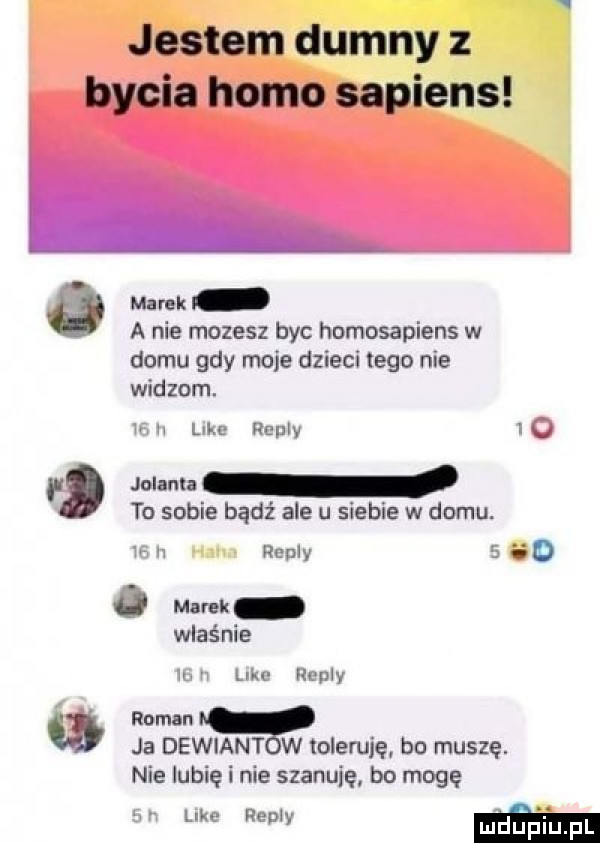 jestem dumny z bycia homo sapiens marek a nie mozesz byc homosapiens w domu gdy moje dzieci tego nie widzom. alu up remy w f jolanta to sobie bądź ale u siebie w domu. w realy w ebc hunty. roman a ja dewiant w toleruję bo muszę. nie lubię i nie szanuję bo mogę