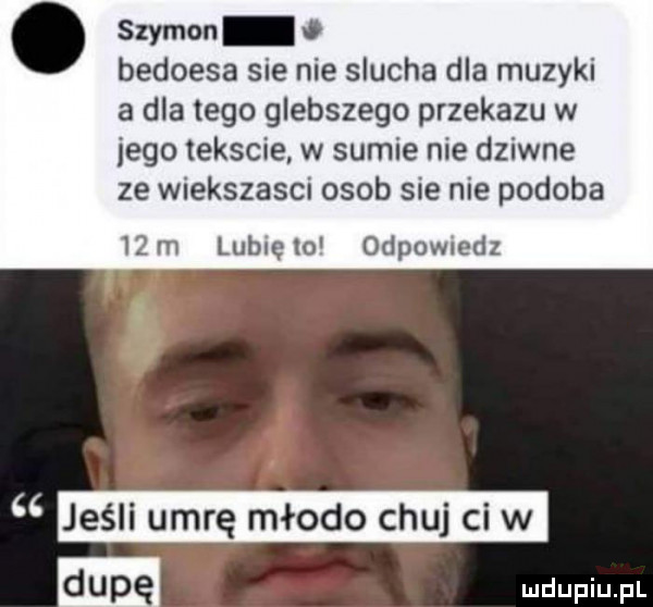 szymon o bedoesa sie nie slucha dla muzyki a dlatego glebszego przekazu w jego tekscie w sumie nie dziwne ze wiekszasci osob sie nie podoba   m lublęm odpowiedz cc jeśli umrę młodo chuj cew m