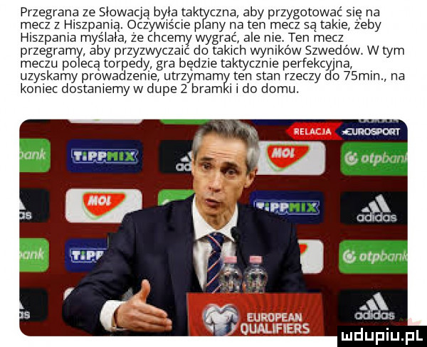 pr zadr ana ze słowacją była tak cena aby przygotowac się na mecz z hiszpanią. oczywis ciep pany na ten mecz sa takie zeby hlszpama mas ilia ze chcemy wygrać ale me ten mecz przegram aby przez wyczewć do rekach wyników szwedów w tym meczu po eda łorpedy ara będzie taktyczce perfekcyjna uzyskamy prowadzenie b utrzymany ten stan rzeczy do   min na koniec doslamemy w dupe   bram i i do domu european qualifiers