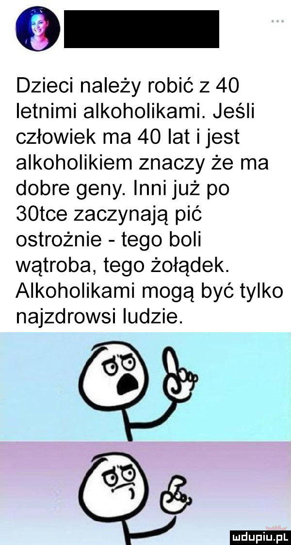 dzieci najeży robić z    letnimi alkoholikami. jeśli człowiek ma    lat ijest alkoholikiem znaczy że ma dobre geny. inni już po   tee zaczynają pić ostrożnie tego boli wątroba tego żołądek. alkoholikami mogą być tylko najzdrowsi ludzie. g g.    ludu iu. l