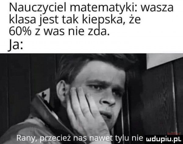 nauczyciel matematyki wasza klasa jest tak kie ska że      was nie z a. ja ranwrzgciez nas hﬁ tylu nie mdupiu il